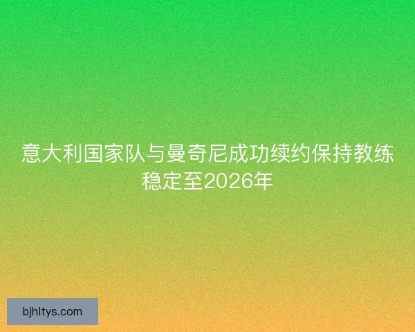 意大利国家队与曼奇尼成功续约保持教练稳定至2026年