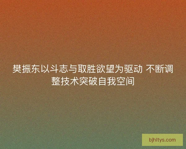 樊振东以斗志与取胜欲望为驱动 不断调整技术突破自我空间